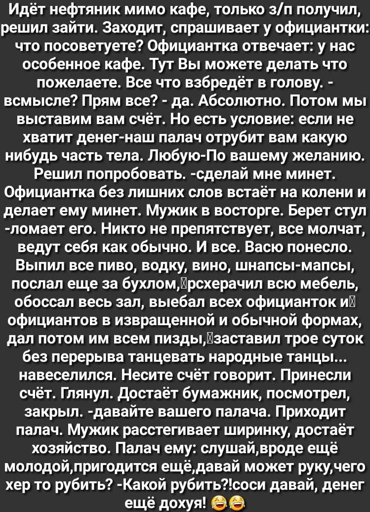 Идёт нефтяник мимо кафе только зп получил решил зайти Заходит спрашивает у официантки что посоветуете Официантка отвечает у нас особенное кафе Тут Вы можете делать что пожелаете Все что взбредёт в голову всмысле Прям все да Абсолютно Потом мы выставим вам счёт Но есть условие если не хватит денег наш палач отрубит вам какую нибудь часть тела Любую По вашему желанию Решил попробовать сделай мне мин