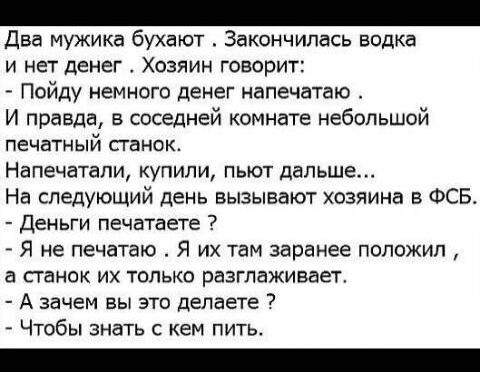 Два мужика бухают Закончилась водка И НЕТ ДЕНЕГ ХОЗЯИН говорит Пойду немного денег напечатаю И правда в соседней комнате небольшой ПЕЧЕТНЫЙ СГЭНОК Напечатали купили пыот дальше На следующий день вызывают хозяина в ФСБ Деньги печатаете Я не печатаю Я их там заранее положил а станок их только разглаживает А зачем вы это делаете Чтобы знать с кем пить