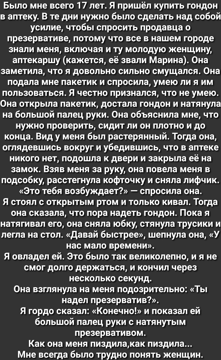 Было мне всего 17 лет Я пришёл купить гондон в аптеку В те дни нужно было сделать над собой усилие чтобы спросить продавца 0 презервативе потому что все в нашем городе знали меня включая и ту молодую женщину аптекаршу кажется её звали Марина Она заметила что я довольно сильно смущался 0на подала мне пакетик и спросила умею ли я им пользоваться Я честно признался что не умею 0на открыла пакетик дос