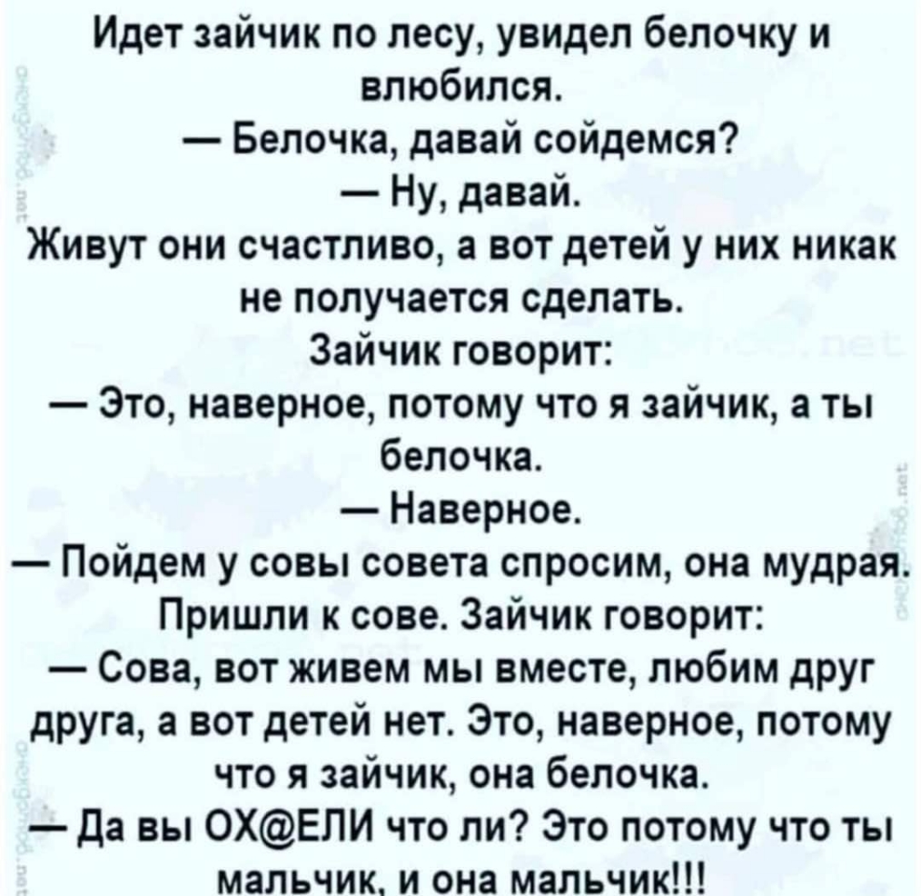 Идет зайчик по лесу увидел белочку и влюбился Белочка давай сойдемся Ну давай Живут они счастливо а вот детей у них никак не получается сделать Зайчик говорит Это наверное потому что я зайчик а ты белочка Наверное Пойдем у совы совета спросим она мудрая Пришли к сове Зайчик говорит Сова вот живем мы вместе любим друг друга а вот детей нет Это наверное потому что я зайчик она белочка Да вы 0ХЕПИ чт
