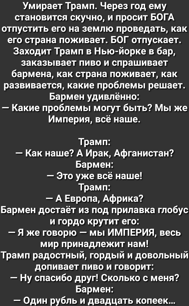 Умирает Трамп Через год ему становится скучно и просит БОГА отпустить его на землю проведать как его страна поживает БОГ отпускает Заходит Трамп в Нью йорке в бар заказывает пиво и спрашивает бармена как страна поживает как развивается какие проблемы решает Бармен удивлённо Какие проблемы могут быть Мы же Империя всё наше Трамп Как наше А Ирак Афганистан Бармен Это уже всё наше Трамп А Европа Афри