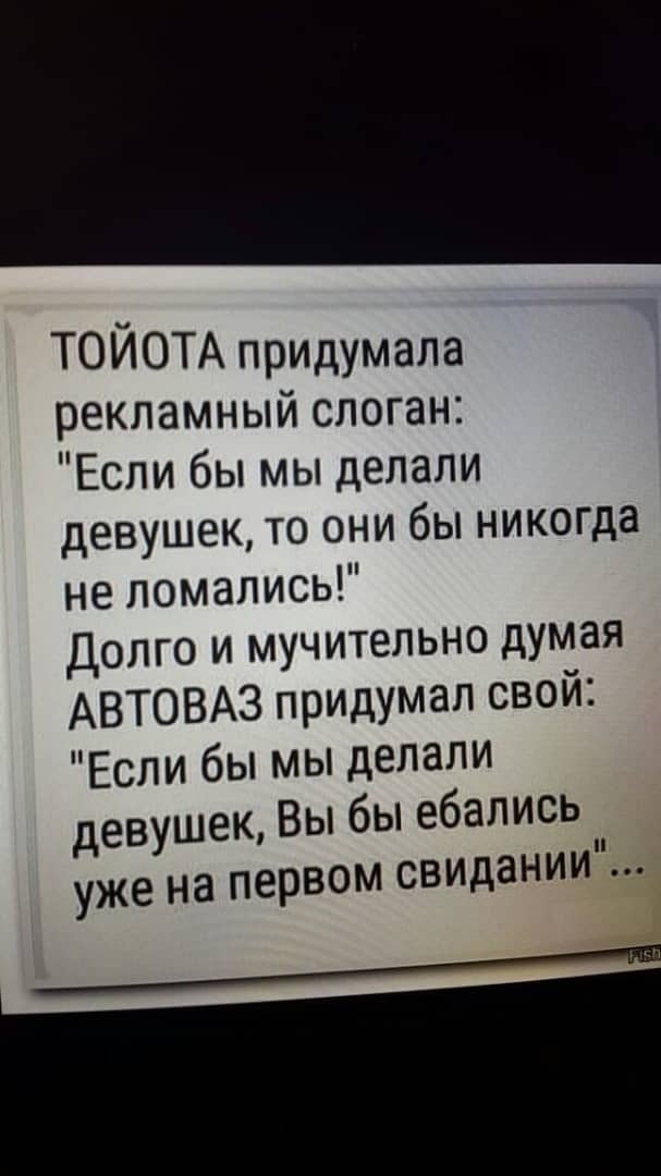 ТОИОТА придумала рекламный слоган Если бы мы делали девушек то они бы никогда не ломались Долго и мучительно думая АВТОВАЗ придумал свой Если бы мы делали девушек Вы бы ебались уже на первом свидании ___ш
