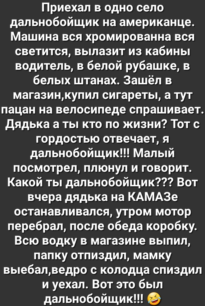Приехал в одно село дальнобойщик на американце Машина вся хромированна вся светится вылазит из кабины водитель в белой рубашке в белых штанах Зашёл в магазинкупил сигареты а тут пацан на велосипеде спрашивает Дядька а ты кто по жизни Тот с гордостью отвечает я дальнобойщик Малый посмотрел плюнул и говорит Какой ты дальнобойщик Вот вчера дядька на КАМАЗе останавливался утром мотор перебрал после об