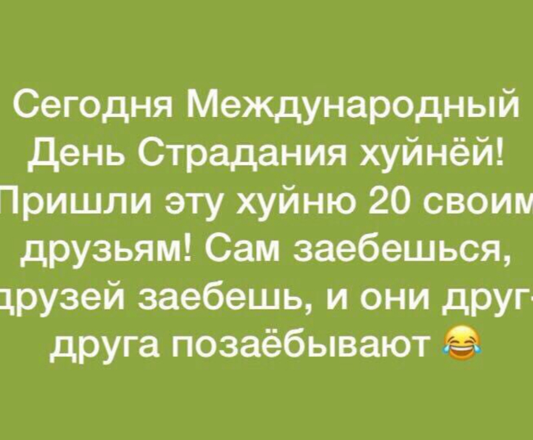 Сегодня Международный день Страдания хуйнёй Пришли эту хуйню 20 своим друзьям Сам заебешься друзей заебешь и они друг друга позаёбывают