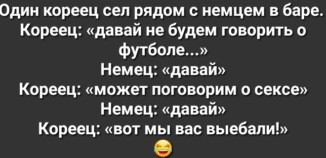 Один кореец сел рядом с немцем в баре Кореец давай не будем говорить о футболе Немец давай Кореец может поговорим о сексе Немец давай Кореец вот мы вас выебали