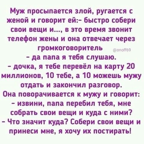 Муж просыпается злой ругается женой и говорит ей Быстро собери свои вещи и в это время звонит телефон жены и она отвечает через громкоговоритель да папа я тебя слушаю дочка я тебе перевёл на карту 20 миллионов 10 тебе а 10 можешь мужу отдать и закончил разговор Она поворачивается к мужу и говорит извини папа перебил тебя мне собрать свои вещи и куда ними Что значит куда Собери свои вещи и принеси 