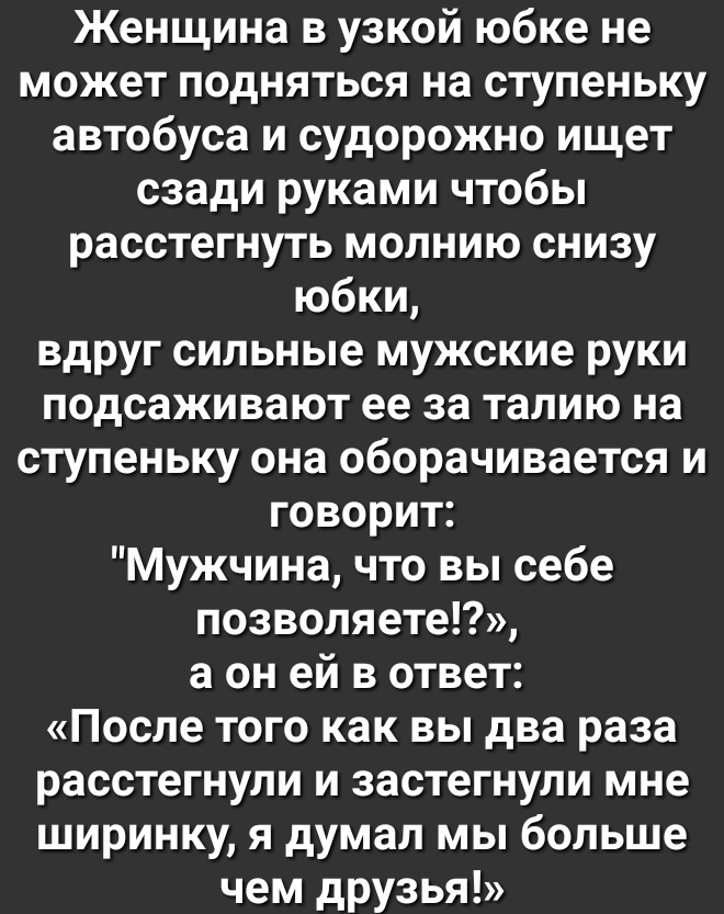 Женщина в узкой юбке не может подняться на ступеньку автобуса и судорожно ищет сзади руками чтобы расстегнуть молнию снизу юбки вдруг сильные мужские руки подсаживают ее за талию на ступеньку она оборачивается и говорит Мужчина что вы себе позволяете а он ей в ответ После того как вы два раза расстегнули и застегнули мне ширинку я думал мы больше чем друзья