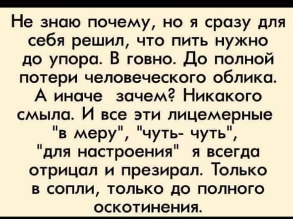 _ Не знаю почему но я сразу для себя решил что пить нужно до упора В говно До полной потери человеческого облика А иначе зачем Никакого смыла И все эти пицемерные в меру чуть чуть для настроения я всегда отрицал и презирал Только в сопли только до полного ОСКОТИНЗНИЯ