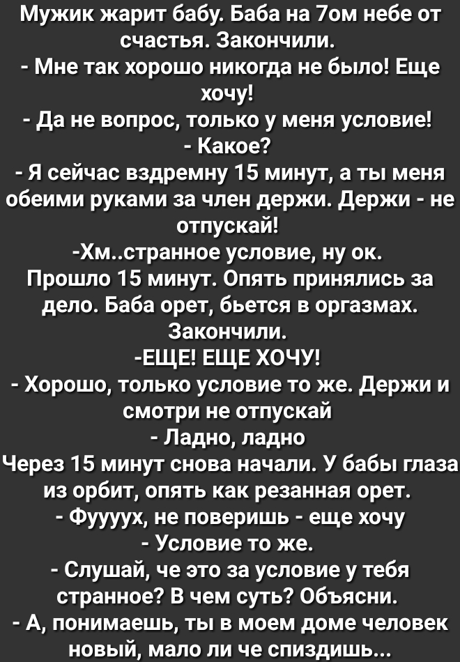 Мужик жарит бабу Баба на 70м небе от счастья Закончили Мне так хорошо никогда не было Еще хочу да не вопрос только у меня условие Какое Я сейчас вздремну 15 минут а ты меня обеими руками за член держи держи не отпускай Хмстранное условие ну ок Прошло 15 минут Опять принялись за дело Баба орет бьется в оргазмах Закончили ЕЩЕ ЕЩЕ ХОЧУ Хорошо только условие то же держи и смотри не отпускай Ладно ладн