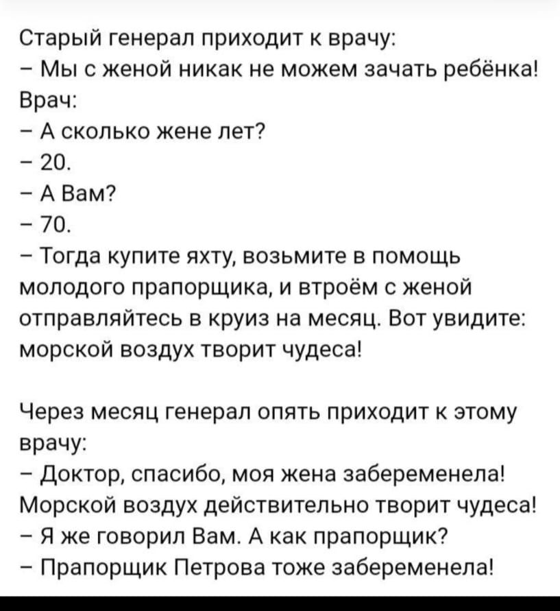 Старый генерал приходит врачу Мыс женой никак не можем зачать ребенка Врач А сколько жене лет 20 А Вам 70 Тогда купите яхту возьмите в помощь молодого прапорщика и втроем с женой отправляйтесь в круиз на месяц Вот увидите морской воздух творит удеса Через месяц генерал опять приходит к этому врачу Доктор спасибо моя жена забеременела Морской воздух действительно творит чудеса Я же говорил Вам А ка