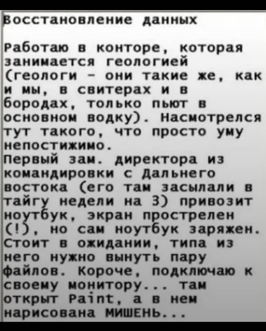 Восстановление данных

Работаю в конторе, которая занимается геологией (геологи – они такие же, как и мы, в свитерах и в бородах, только пьют в основном водку). Насмотрелся тут такого, что просто уму непостижимо. Первый зам. директора из командировки с дальнего востока (его там засыпали в тайгу недели на 3) привозят ноутбук, экран прострелён (!), но сам ноутбук заряжен. Стоит в ожидании, типа из него нужно вынуть пару файлов. Короче, подключаю к своему монитору... там открыт Paint, а в нем нарисована МИШЕНЬ...