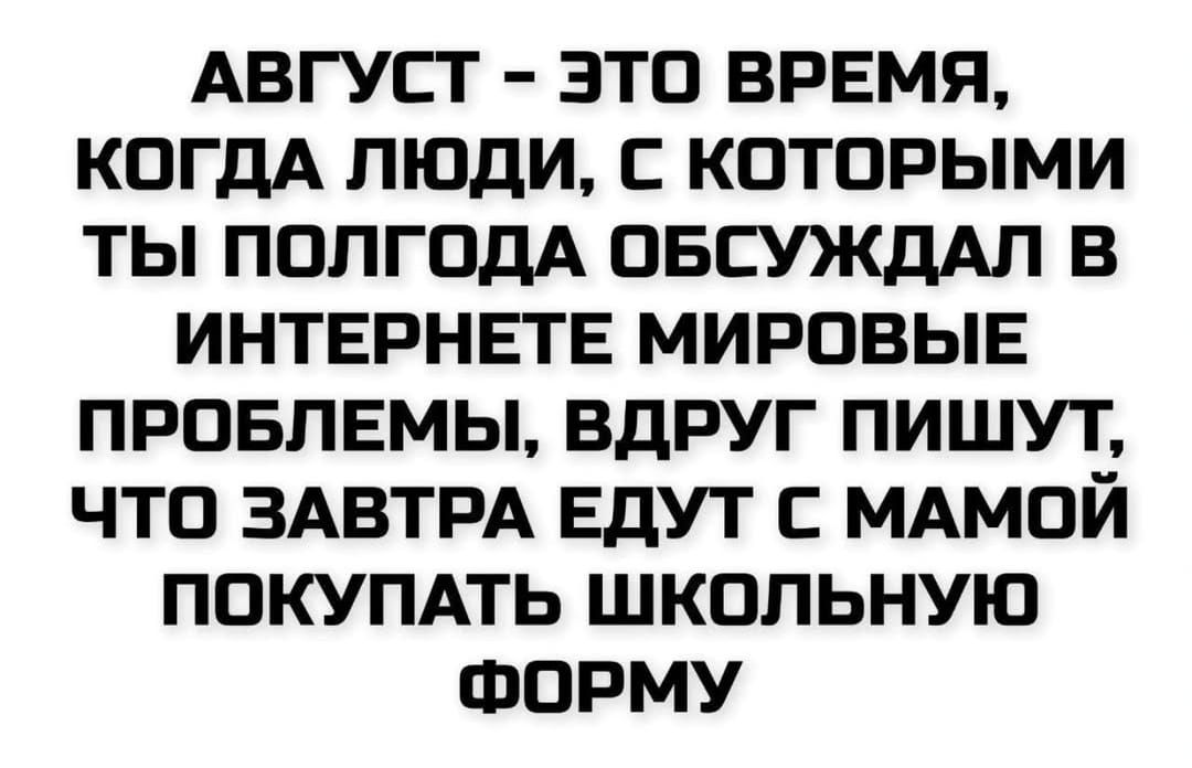 АВГУСТ - ЭТО ВРЕМЯ,
КОГДА ЛЮДИ, С КОТОРЫМИ
ТЫ ПОЛГОДА ОБСУЖДАЛ В

ИНТЕРНЕТЕ МИРОВЫЕ
ПРОБЛЕМЫ, ВДРУГ ПИШУТ,
ЧТО ЗАВТРА ЕДУТ С МАМОЙ

ПОКУПАТЬ ШКОЛЬНУЮ
ФОРМУ
