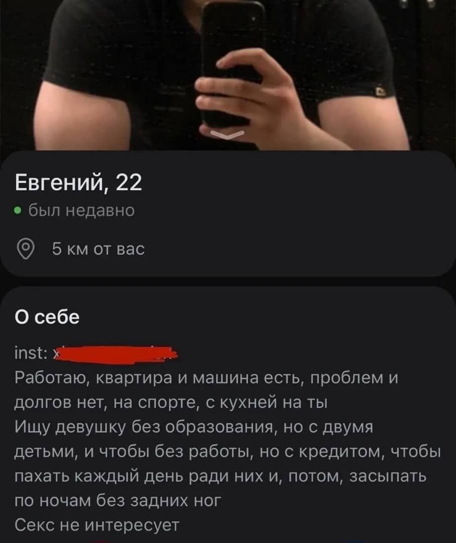 Евгений, 22
• был недавно
5 км от вас

О себе

inst: [redacted]
Работаю, квартира и машина есть, проблем и долгов нет, на спорте, с кухней на ты
Ищу девушку без образования, но с двумя детьми, и чтобы без работы, но с кредитом, чтобы пахать каждый день ради них и, потом, засыпать по ночам без задних ног
Секс не интересует