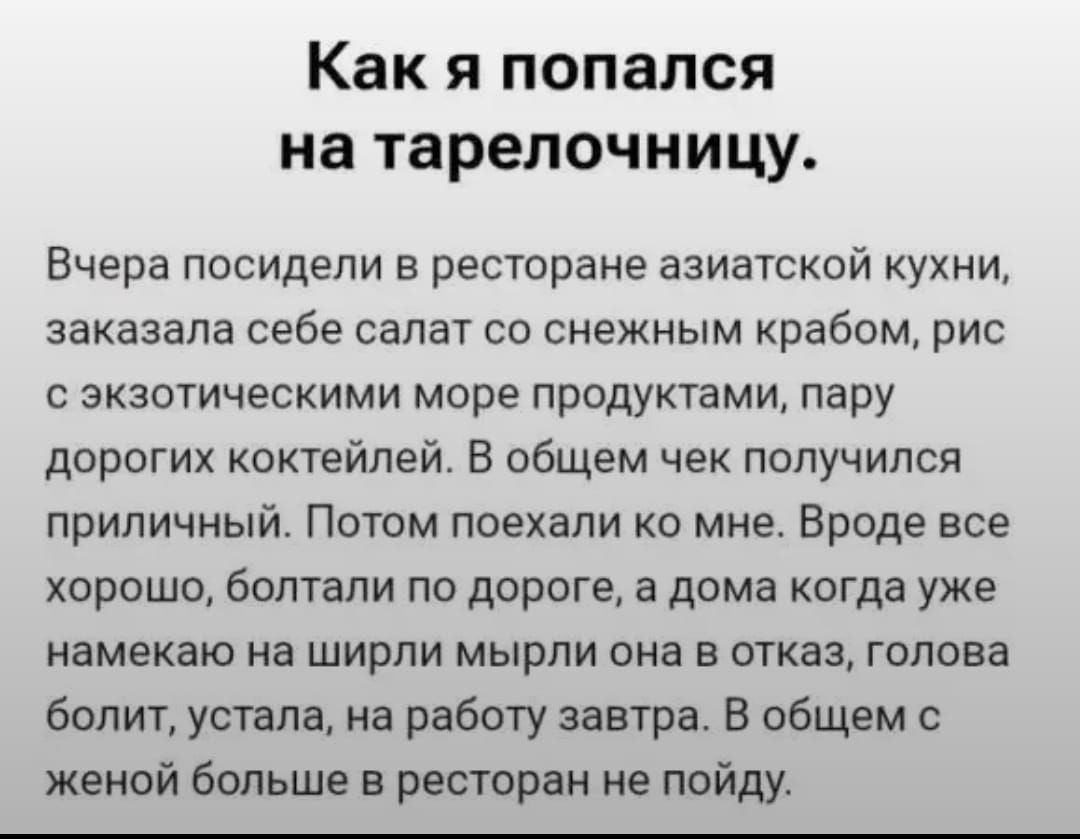 Как я попался на тарелочку.
Вчера посидели в ресторане азиатской кухни, заказала себе салат со снежным крабом, рис с экзотическими морепродуктами, пару дорогих коктейлей. В общем чек получился приличный. Потом поехали ко мне. Вроде все хорошо, болтали по дороге, а дома когда уже намекаю на ширли миры она в отказ, голова болит, устала, на работу завтра. В общем с женой больше в ресторан не пойду.