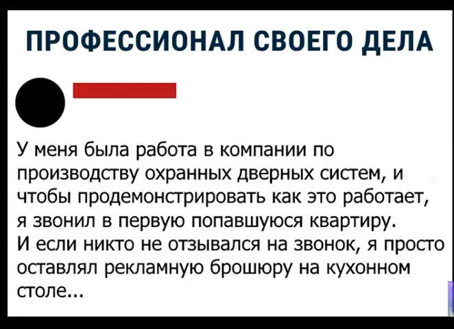 ПРОФЕССИОНАЛ СВОЕГО дЕЛА У меня была работа в компании по производсгву охранных дверных сисгем и чтобы продемонсгрировать как это работает я звонил в первую попавшуюся квартиру И если никто не отзывался на звонок я просго осгавлял рекламную брошюру на кухонном столе