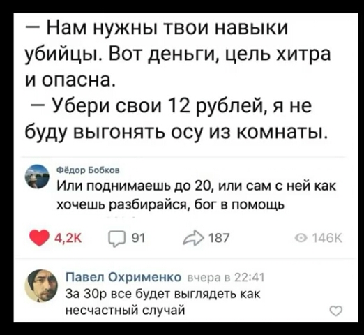 Нам нужны твои навыки убийцы Вот деньги цепь хитра и опасна Убери свои 12 рублей я не буду выгонять осу из комнаты Фе Бобков Ипи поднимаешь до 20 или сам с ней как хочешь разбирайся бог в помощь 42к от 137 Павел Охрименко за 30р все будет выглядеть как несчастный случай