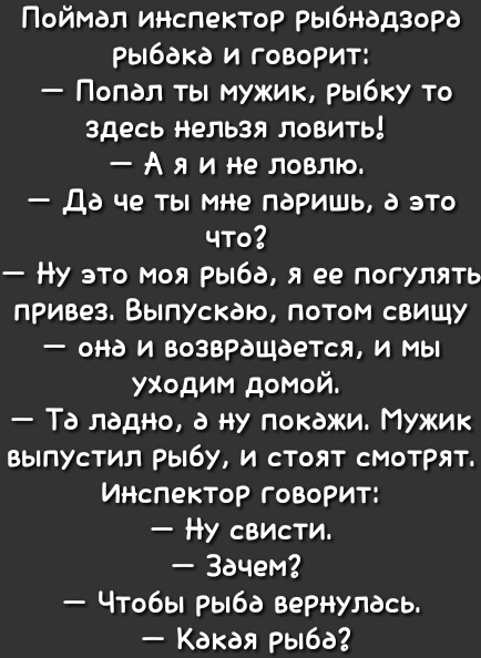 Поймал ииспектор рыбнадзора рыбака и говорит Попал ты мужик рыбку то здесь нельзя ловить А я и не ловлю да че ты мне паришь а это что Ну это моя рыба я ее погулять привез Выпускаю потом свищу она и возвращается и мы уХодим домой Та ладно а ну покажи Мужик выпустил рыбу и стоят смотрят Ииспектор говорит Ну свИсти Зачем Чтобы рыба вернулась Какая рыба