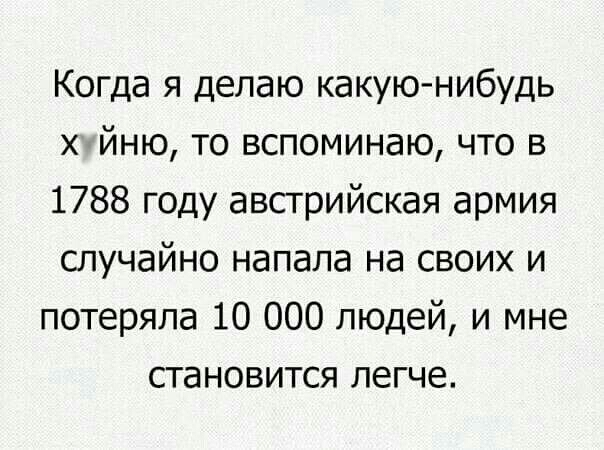 Когда я делаю какую нибудь х йню то вспоминаю что в 1788 году австрийская армия случайно напала на своих и потеряла 10 000 людей и мне становится легче