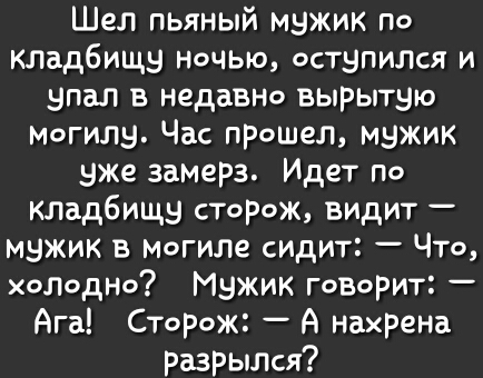 Шел пьяный мэжик по кладбища ночыо остэпилат и впал в недавно вырытэю могилы Час прошел мэжик вже заМерз Идет По кладбища сторож видит мэжик в могиле сидт ЧТо холодно Мэжик говорит Ага Сторож А нахрена разрыЛся