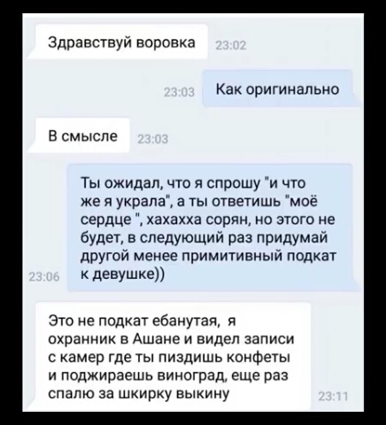 Здравствуй воронка Как оригиналы 40 В смысле Ты ожидал что я спрошу и что же я украла а ты ответишь моё сердце хахахха серии на этого не будет в следующий раз придумай другой менее примитивный подкат девушке это не подкат ебанутаи я охранник в Ашане и видел записи с камер где ты пиздишь конфеты и поджираешь виноград еще раз спапю за шкирку выкину