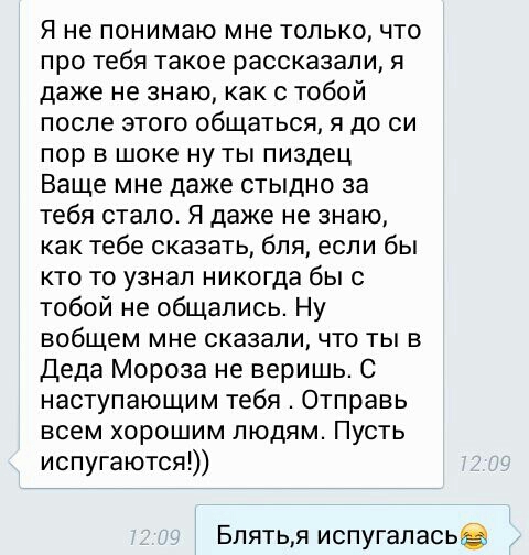 Я не понимаю мне только что про тебя такое рассказали я даже не знаю как с тобой после этого общаться я до си пор в шоке ну ты пиздец Ваще мне даже стыдно за тебя стало Я даже не знаю как тебе сказать бля если бы кто то узнал никогда бы с тобой не общались Ну вобщем мне сказали что ты в Деда Мороза не веришь С наступающим тебя Отправь всем хорошим людям Пусть испугаются Блятья испугаласьв