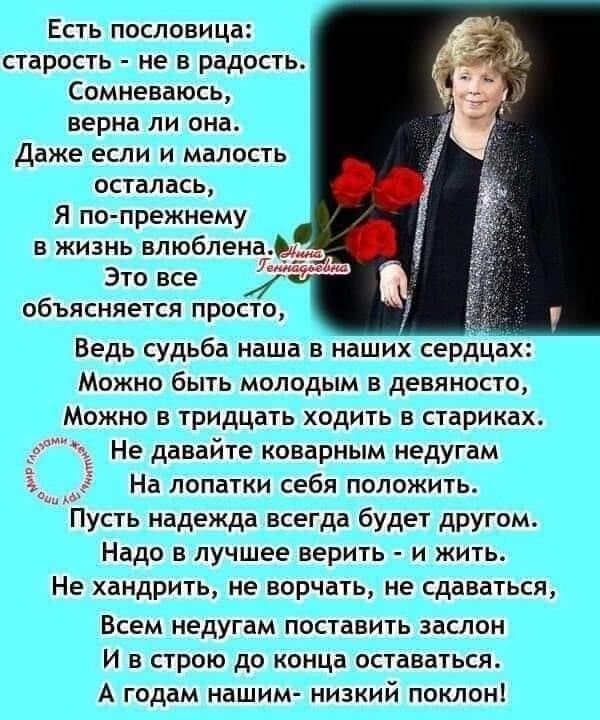 Есть пословица старость не в радость Сомневаюсь верна ли она Даже если и малость осталась Я по прежнему в жизнь влюблена Это все чи объясняется просто Ведь судьба наша в наших сердцах Можно быть молодым в девяносто Можно в тридцать ходить в стариках Не давайте коварным недугам На лопатки себя положить Пусть надежда всегда будет другомт Надо в лучшее верить и жить Не хандрить не ворчать не сдаватьс