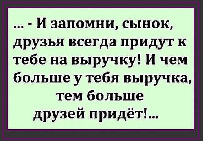 И запомни СЫНОК друзья всегда придут к тебе на выручку И чем больше у тебя выручка тем больше друзей придёт