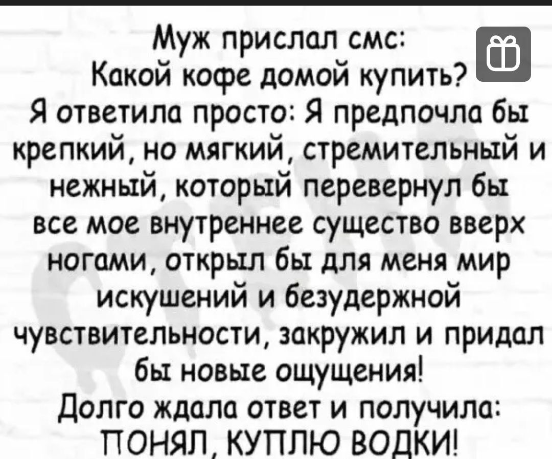 Муж прислал смс Какой кофе домой купить Я ответила просто Я предпочла бы крепкий но мягкий стремительный и нежный который перевернул бы все мое внутреннее существо вверх ногами открыл бы для меня мир искушений и безудержной чувствительности закружил и придал бы новые ощущения долго ждало ответ и получила ПОНЯЛ КУПЛЮ ВОДКИ