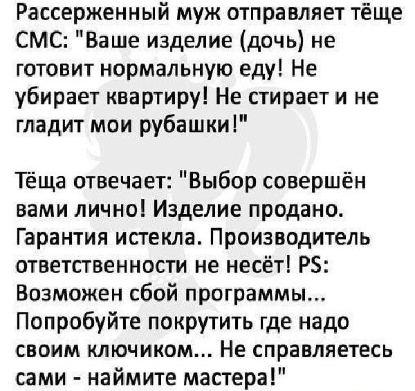 Рассерженный муж отправляет тёще СМС Ваше изделие дочь не готовит нормальную еду Не убирает квартиру Не стирает и не гладит мои рубашки Тёща отвечает Выбор совершён вами лично Изделие продано Гарантия истекла Производитель ответственности не несёт РЗ Возможен сбой программы Попробуйте покрутить где надо своим ключиком Не справляетесь сами наймите мастера