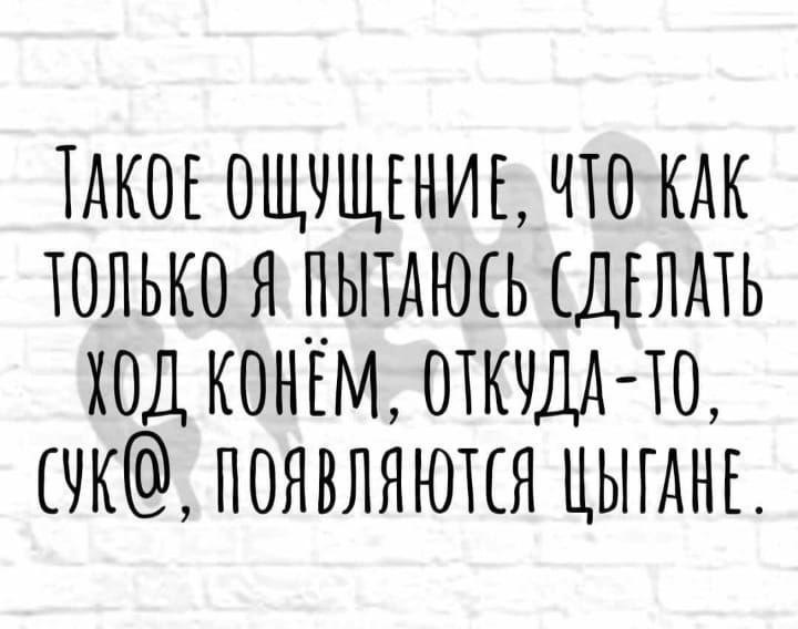 ТАКОЕ ОЩЧЩЕНИЕ ЧТО КАК ТОЛЬКО Я ПЬПАЮЕЬ ДЕЛАТЬ ХОД КОНЕМ ОТКЧДАЮ ПОЯВЛЯЮТЁЯ ЦЫГАНЕ