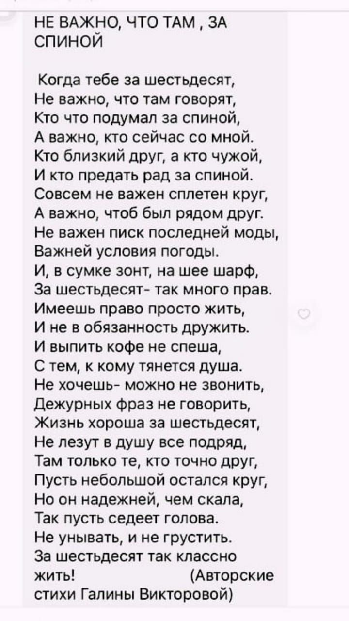 НЕ ВАЖНО ЧТО ТАМ ЗА СПИНОИ Когда тебе за шестьдесят Не важно что там говорят Кто что подумал за спиной А важно кто сейчас со мной Кто близкий друг а кто чужой И кто предать рад за спиной Совсем не важен сплетен круг А важно чтоб был рядом друг Не важен писк последней моды Важней условия погоды И в сумке зонт на шее шарФ За шестьдесят так много прав Имеешь право просто жить И не в обязанность дружи