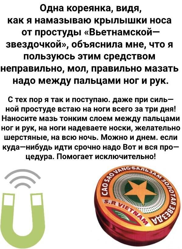 Одна кореянка видя как я намазываю крылышки носа от простуды Вьетнамской звездочкой объяснила мне что я пользуюсь этим средством неправильно мол правильно мазать надо между пальцами ног и рук С тех пор я так и поступаю даже при силь ной простуде встаю на ноги всего за три дня Наносите мазь тонким слоем между пальцами ног и рук на ноги надеваете носки желательно шерстяные на всю ночь Можно и днем е