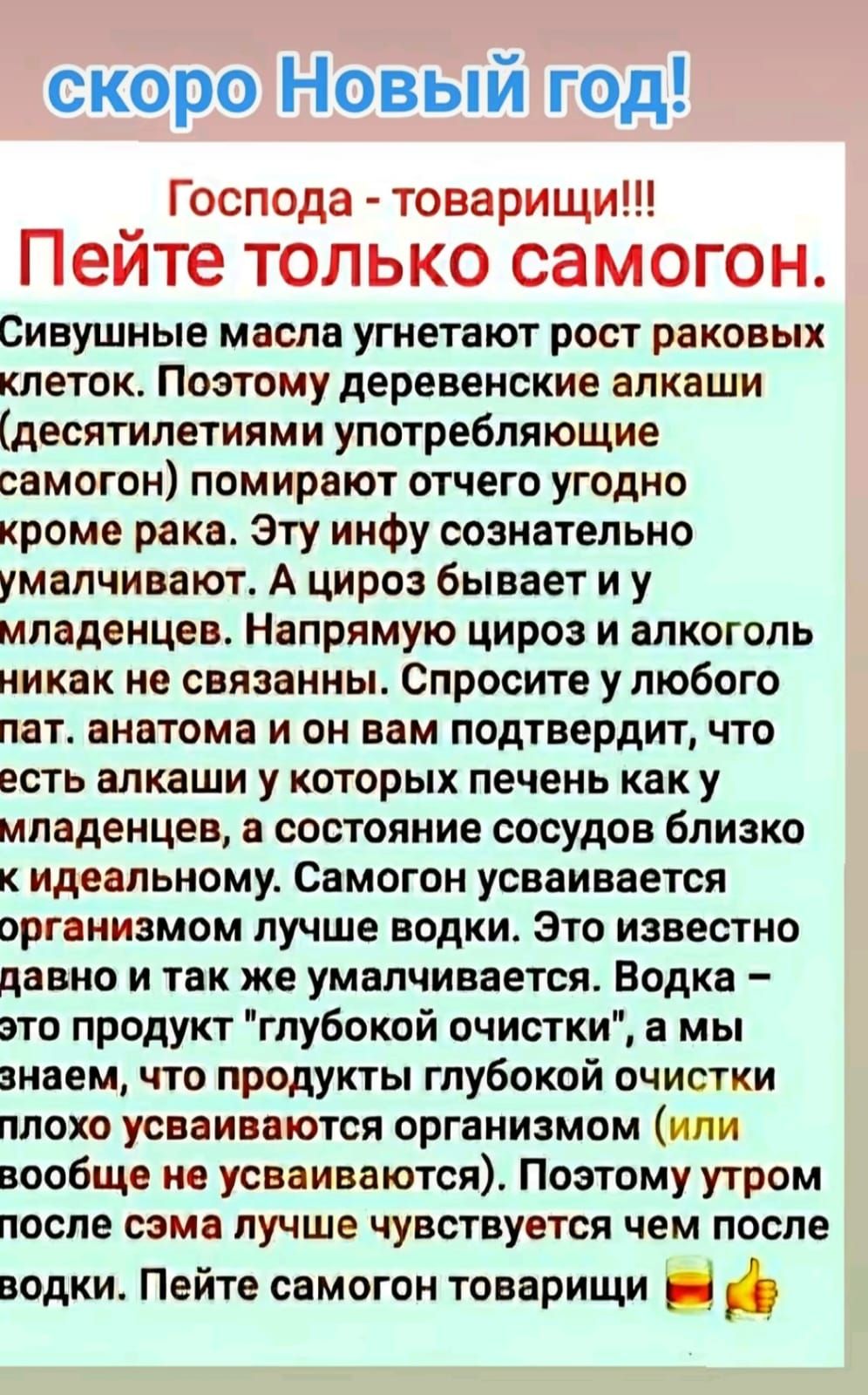 скоро Новый год _ Господа товарищи Пеите ТОЛЬКО самогон Сивушные масла угнетают рост раковых КЛЕТОК ПОЭТОМУ деревенские ВПКВШИ десятилетиями употребляющие самогон помирают отчего угодно кроме рака Эту инфу сознательно умалчивают А цироз бывает и у младенцев Напрямую цироз и алкоголь никак не связанны Спросите у любого пат анатома и он вам подтвердит что есть алкаши у которых печень как у младенцев