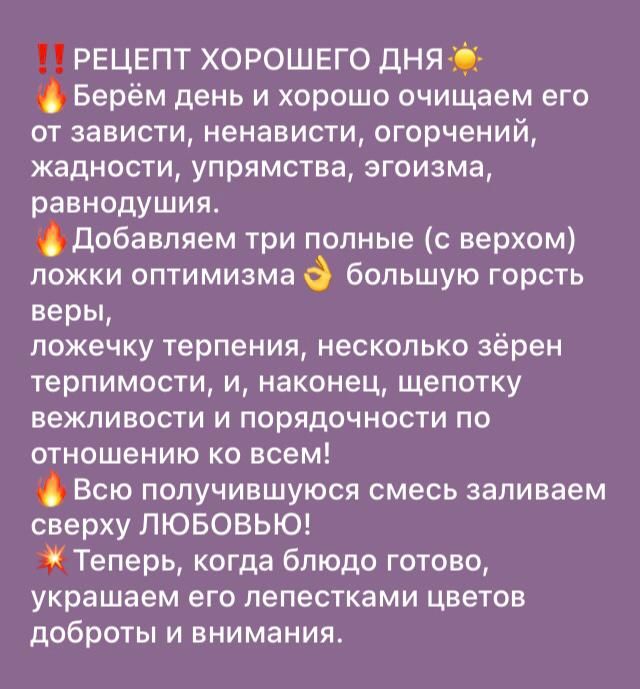 РЕЦЕПТ ХОРОШЕГО ДН Берём день и хорошо очищаем его от зависти ненависти огорчений жадности упрямства эгоизма равнодушия добавляем три полные верхом ложки оптимизма большую горсть веры ложечку терпения несколько зёрен терпимости и наконец щепотку вежливости и порядочности по отношению ко всем Всю получившуюся смесь заливаем сверху ЛЮБОВЬЮ Теперь когда блюдо готово украшаем ЕГО лепестками ЦВЕТОВ доб