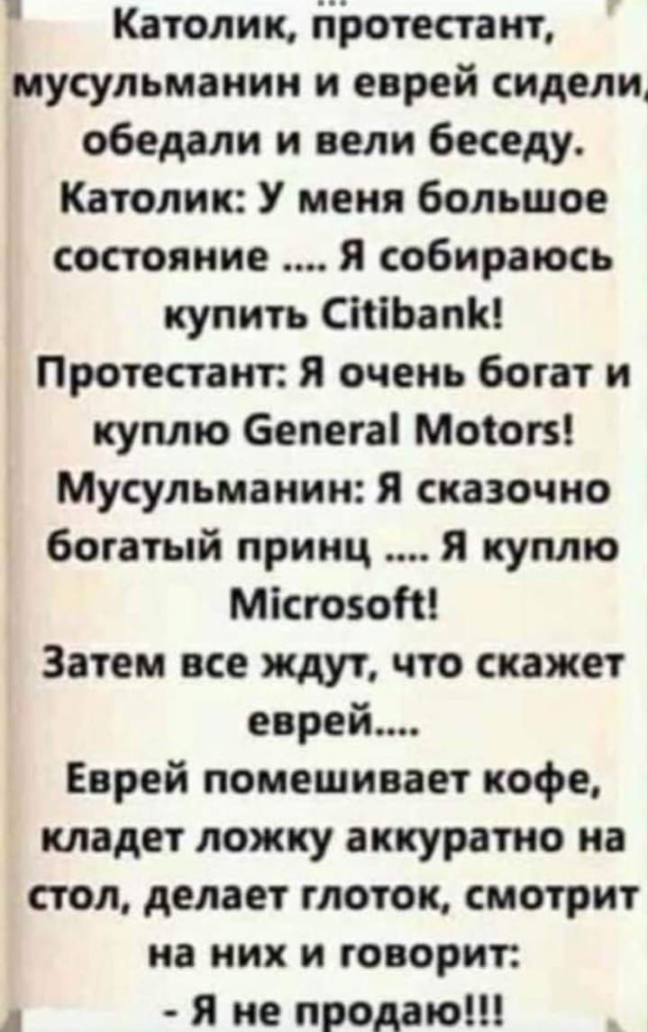 Католик протестант мусульманин и еврей сиделит обедали и вели беседу Католик У меня большое состояние я собираюсь купить СЬапіг Протестаит я очень богат и куплю бепегаі Моток Мусульманин Я сказочно богатый принц я куплю Місгозот Затем все ждут что скажет еврей Еврей помешивает кофе кладет ложку аккуратно на стол делает глоток смотрит на них и говорит Я не продаю