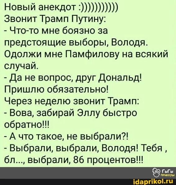 Новый анеКд0Т1 Звонит Трамп Путину Что то мне боязно за предстоящие выборы Володя Одопжи мне Памфипову на всякий случай Да не вопрос друг дональд Пришпю обязательно Через неделю звонит Трамп Вова забирай Эллу быстро обратно А что такое не выбрали Выбрали выбрали Володя Тебя бл выбрали 86 процентов