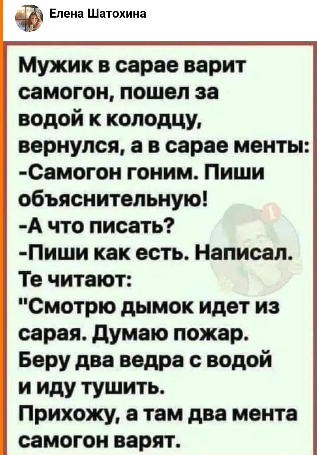 Мужик в сарае варит самогон пошел за водой к колодцу вернулся в в сарае менты Самогон гоним Пиши объяснительную А что писать Пиши как есть Написал Те читают Смотрю дымок идет из сарая думаю пожар Беру два ведра с водой и иду тушить Прихожу там два мента самогон варят