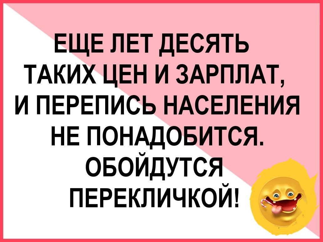 ЕЩЕ ЛЕТ ДЕСЯТЬ ТАКИХ ЦЕН И ЗАРПЛАТ И ПЕРЕПИСЬ НАСЕЛЕНИЯ НЕ П0НОБИТСЯ ОБОИДУТСЯ ПЕРЕКПИЧКОИ