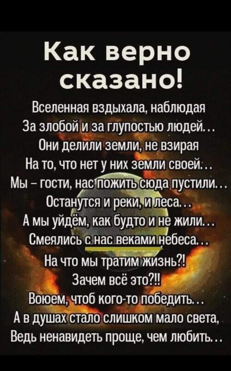 Какверно сказано Вселенная вздыхала наблюдая За злоёойща глупостью людей Они делили земли иё взирая На то что нет у них 3 млн своей Мы гости наспожить сЫЁпустили Остануітся и реки и леса тд А мы уйдём как будто не жил СмеялиёьШнасвекёГМгжгбесаЁ На что Зачем всё это Вощем чтоб кого то по садить А в душ ах отцалдаслишком мало света Ведь ненавидеть проще чем любить