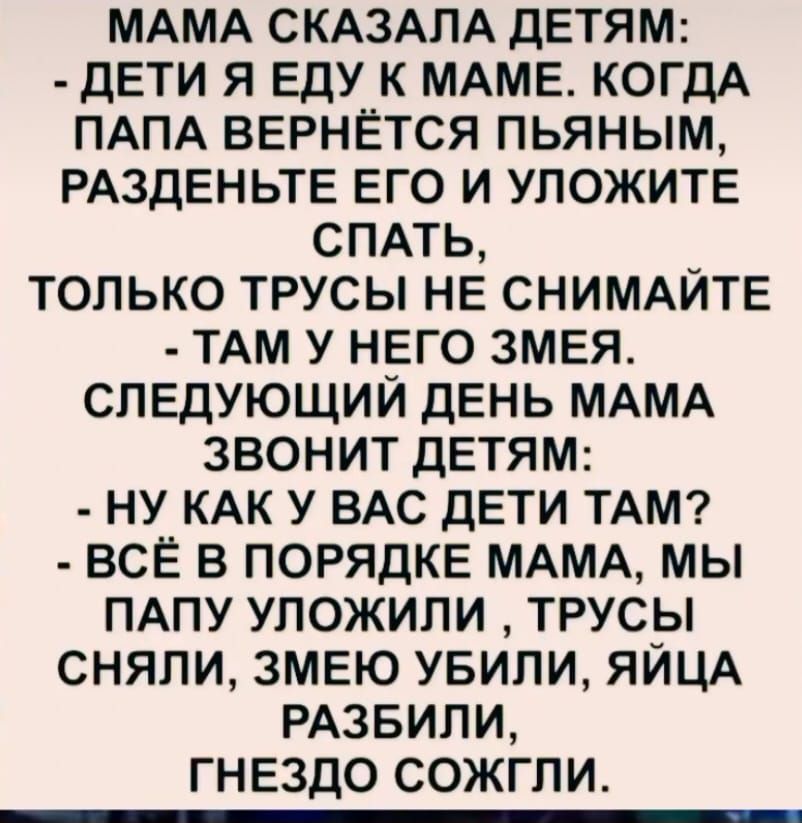 МАМА СКАЗАЛА ДЕТЯМ ДЕТИ Я ЕДУ К МАМЕ КОГДА ПАПА ВЕРНЁТСЯ ПЬЯНЫМ РАЗДЕНЬТЕ ЕГО И УЛОЖИТЕ СПАТЬ _ ТОЛЬКО ТРУСЫ НЕ СНИМАЙТЕ ТАМ У НЕГО ЗМЕЯ СЛЕДУЮЩИЙ ДЕНЬ МАМА ЗВОНИТ ДЕТЯМ НУ КАК У ВАС ДЕТИ ТАМ ВСЁ В ПОРЯДКЕ МАМА МЫ ПАПУ УЛОЖИЛИ ТРУСЫ СНЯЛИ ЗМЕЮ УБИЛИ ЯЙЦА РАЗБИЛИ ГНЕЗДО СОЖГЛИ