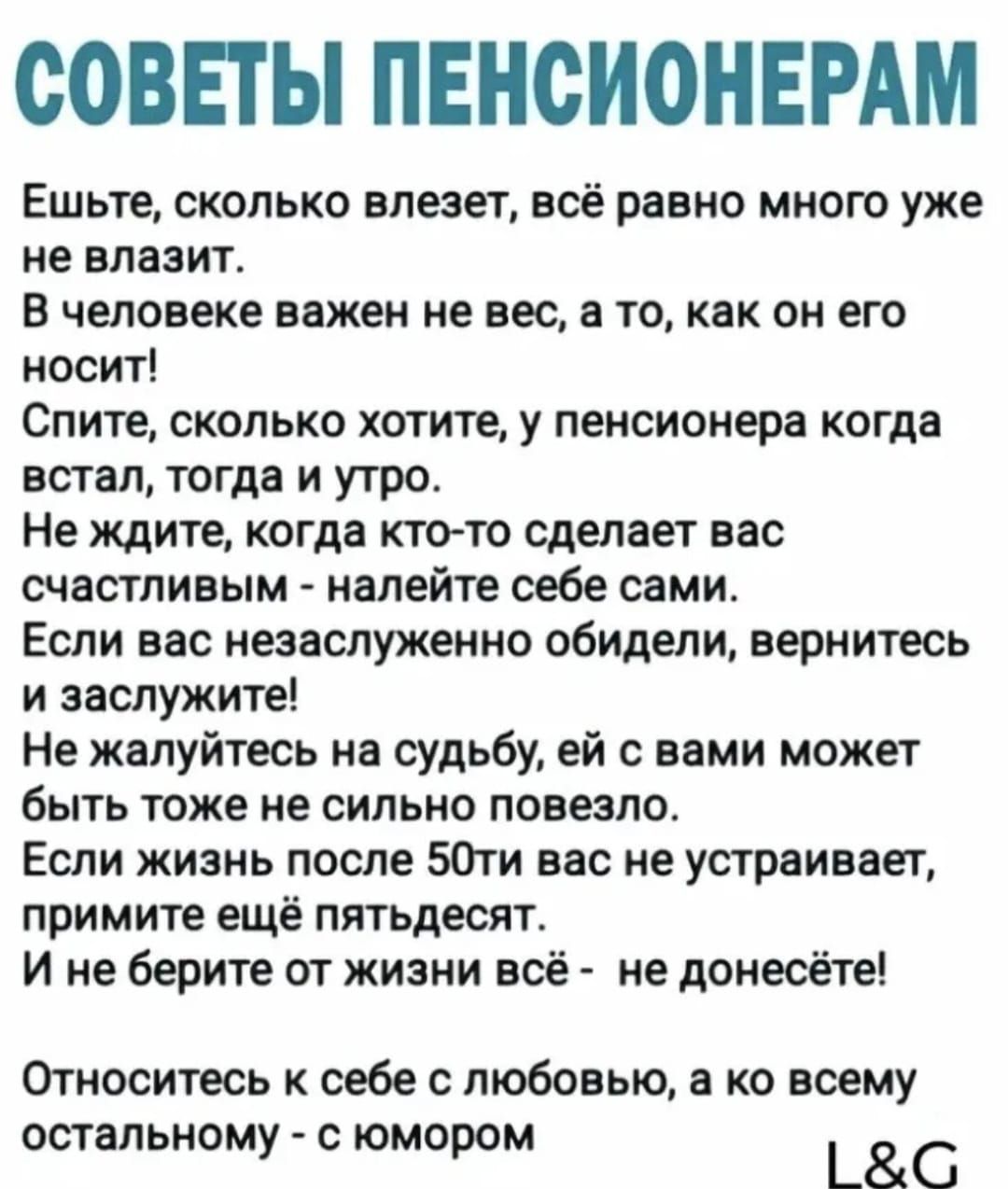 СОВЕТЫ ПЕНСИОНЕРАМ Ешьте сколько влезет всё равно много уже не влазит В человеке важен не вес а то как он его носит Спите сколько хотите у пенсионера когда встал тогда и утро Не ждите когда кто то сделает вас счастливым налейте себе сами Если вас незаслуженно обидели вернитесь и заслужите Не жалуйтесь на судьбу ей с вами может быть тоже не сильно п