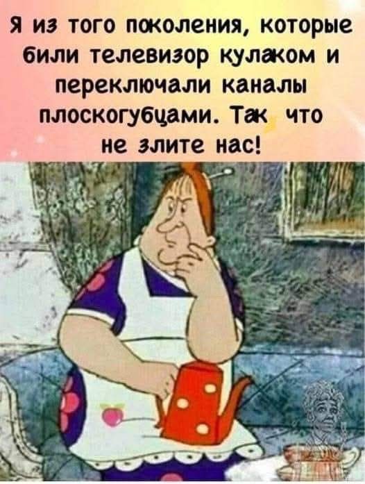 Я из того поколения которые били телевизор кулаком и переключали каналы плоскогубцами Так_ что не злите нас х