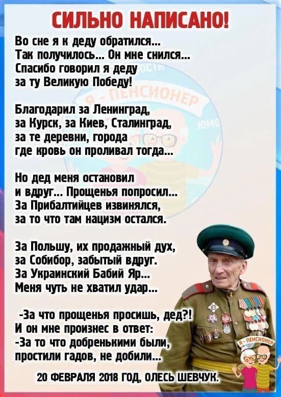 СИЛЬНО НАПИСАНО!

Во сне я к деду обратился...
Так получилось... Он мне снился...
Спасибо говорил я деду за ту Великую Победу!

Благодарил за Ленинград,
за Курск, за Киев, Сталинград,
за те деревни, города
где кровь он проливал тогда...

Но дед меня остановил
и вдруг... Прощения попросил...
За Прибалтику извинялся,
за то что там нацизм остался.

За Польшу, за проданный дух,
за Собибор, забытый вдруг.
За Украинский Babiy Yar...
Меня чуть не хватил удар...

-За что прощения просишь, дед?
И он мне произнёс в ответ:
- За то что добрыми были,
за то что мы не поддались...

20 ФЕВРАЛЯ 2018 ГОД, ОЛЕСЬ ШЕВЧУК.