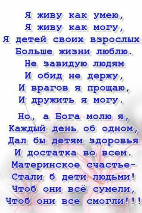 Я живу как умею,
Я живу как могу,
Я детей своих взрослых
Больше жизни люблю.
Не завидую людям
И обид не держу,
И врагов я прощаю,
И дружить я могу.

Но, а Бога молю я,
Каждый день об одном,
Дал бы детям здоровья
И достатка во всем.
Материнское счастье—
Стали б дети людьми!
Чтоб они всё сумели
Чтобы они всё смогли !!!