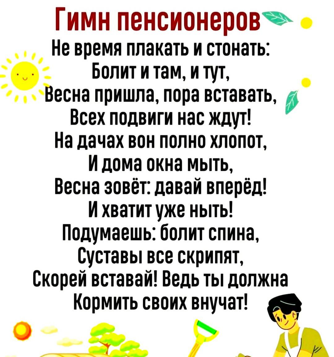 Гимн пенсионеров
Не время плакать и стонать:
Болит и там, и тут,
Весна пришла, пора вставать,
Всех подвиг нас ждут!
На дачах вон полно хлопот,
И дома окна мыть,
Весна зовёт: давай вперёд!
И хватит уж ныть!
Подумаешь: болит спина,
Суставы все скрипят,
Скорей вставать! Ведь ты должна
Кормить своих внучат!