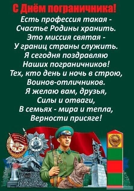 С Днём пограничника! Есть профессия такая - Счастье Родины хранить. Это миссия святая - У границы страны служить. Я сегодня поздравляю Наших пограничников! Тех, кто день и ночь в строю, Воинов-отличников. Я желаю вам, друзья, Силы и отваги, В семьях - мира и тепла, Верности присяге!