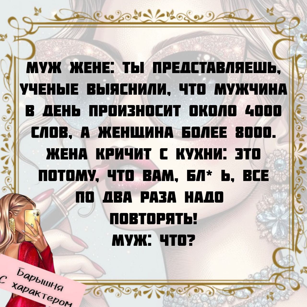 МУЖ ЖЕНЕ: ТЫ ПРЕДСТАВЛЯЕШЬ, УЧЕНЫЕ ВЫЯСИЛИ, ЧТО МУЖЧИНА В ДЕНЬ ПРОИЗНОСИТ ОКОЛО 4000 СЛОВ, А ЖЕНЩИНА БОЛЕЕ 8000. ЖЕНА КРИЧИТ С КУХНИ: ЭТО ПОТОМУ, ЧТО ВАМ, БЛ*Ь, ВСЕ ПО ДВА РАЗА НАДО ПОВТОРЯТЬ! МУЖ: ЧТО?