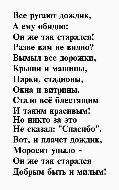 Все ругают дождик,
А ему обидно:
Он же так старался!
Разве вам не видно?
Вымыл все дорожки,
Крыши и машины,
Парки, стадионы,
Окна и витрины.
Стало всё блестящим
И таким красивым!
Но никто за это
Не сказал: 