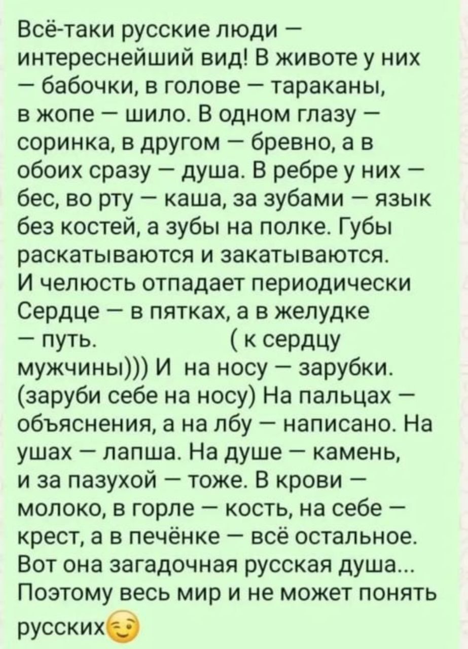 Всё-таки русские люди – интереснейший вид! В жизни у них – бабочки, в голове – тараканы, в жопе – шило. В одном глазу – соринка, в другом – бревно, а в обоих сразу – душа. В ребре у них – бес, во рту – каша, за зубами – язык без костей, а зубы на полке. Губы раскатываются и закатываются. И целостность отлагает периодически. Сердце – в пятках, а в желудке – путь. ( к сердцу мужчины))) И на носу – зарыбки. (зарыбь себе на носу) На пальцах – объяснения, а на лбу – написано. На ушах – апельсин. На душе – камень, и за пазухой – тоже. В груди – молоко, в горле – кость, на себе – крест, а в печени – всё остальное. Вот она загадочная русская душа... Понимает весь мир и не может понять русских.