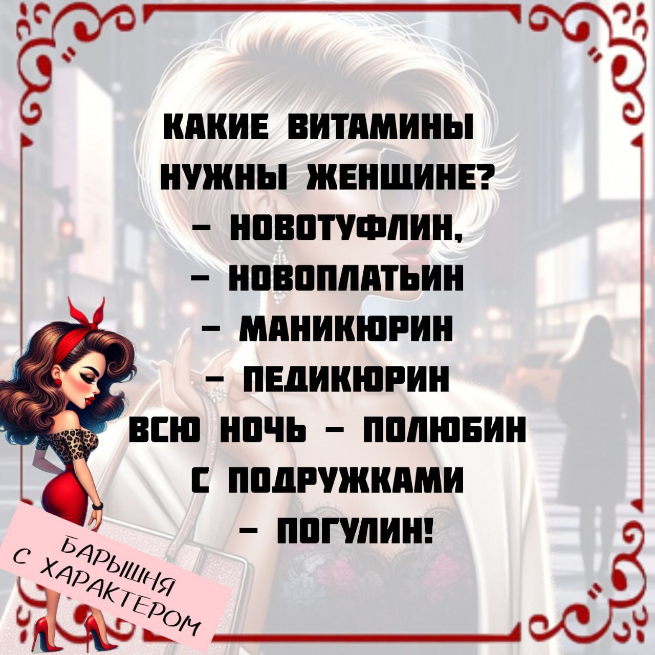 КАКИЕ ВИТАМИНЫ НУЖНЫ ЖЕНЩИНЕ?
- НОВОТУФЛИН,
- НОВОПЛАТЫН
- МАНИКЮРИН
- ПЕДИКЮРИН
ВСЮ НОЧЬ - ПОЛЮБИН
С ПОДРУЖКАМИ - ПОГУЛИН!